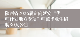 陕西省2026届定向延安“优师计划地方专项”师范毕业生招聘30人公告