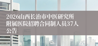 2026山西长治市中医研究所附属医院招聘合同制人员37人公告