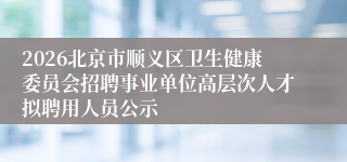 2026北京市顺义区卫生健康委员会招聘事业单位高层次人才拟聘用人员公示