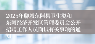 2025年聊城东阿县卫生类和东阿经济开发区管理委员会公开招聘工作人员面试有关事项的通知
