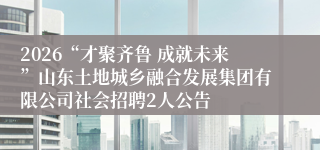 2026“才聚齐鲁 成就未来”山东土地城乡融合发展集团有限公司社会招聘2人公告
