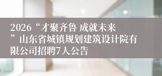 2026“才聚齐鲁 成就未来”山东省城镇规划建筑设计院有限公司招聘7人公告