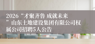 2026“才聚齐鲁 成就未来”山东土地建设集团有限公司权属公司招聘5人公告
