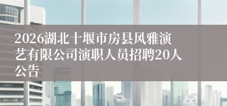 2026湖北十堰市房县风雅演艺有限公司演职人员招聘20人公告