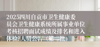 2025四川自贡市卫生健康委员会卫生健康系统所属事业单位考核招聘面试成绩及排名和进入体检?人员公告（第二批）