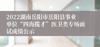 2022湖南岳阳市岳阳县事业单位“四海揽才”医卫类专场面试成绩公示