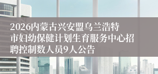 2026内蒙古兴安盟乌兰浩特市妇幼保健计划生育服务中心招聘控制数人员9人公告