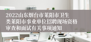 2022山东烟台市莱阳市卫生类莱阳市事业单位招聘现场资格审查和面试有关事项通知