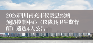 2026四川南充市仪陇县疾病预防控制中心(仪陇县卫生监督所)遴选4人公告