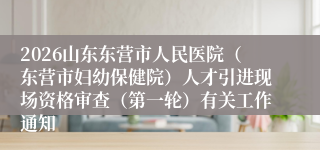2026山东东营市人民医院（东营市妇幼保健院）人才引进现场资格审查（第一轮）有关工作通知