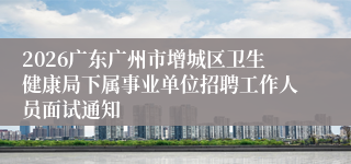 2026广东广州市增城区卫生健康局下属事业单位招聘工作人员面试通知