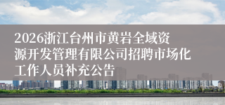 2026浙江台州市黄岩全域资源开发管理有限公司招聘市场化工作人员补充公告