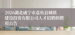 2026湖北咸宁市嘉鱼县城镇建设投资有限公司人才招聘拟聘用公告