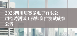 2026四川启赛微电子有限公司招聘测试工程师岗位测试成绩公告