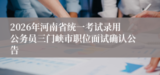 2026年河南省统一考试录用公务员三门峡市职位面试确认公告