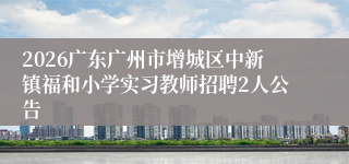 2026广东广州市增城区中新镇福和小学实习教师招聘2人公告