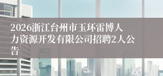 2026浙江台州市玉环雷博人力资源开发有限公司招聘2人公告