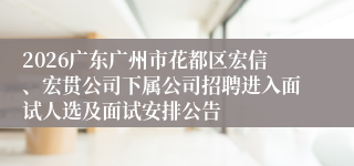 2026广东广州市花都区宏信、宏贯公司下属公司招聘进入面试人选及面试安排公告
