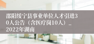 邵阳绥宁县事业单位人才引进30人公告（含医疗岗10人）_2022年湖南