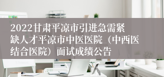 2022甘肃平凉市引进急需紧缺人才平凉市中医医院（中西医结合医院）面试成绩公告