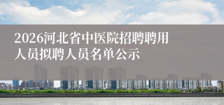 2026河北省中医院招聘聘用人员拟聘人员名单公示