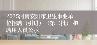 2025河南安阳市卫生事业单位招聘（引进）（第二批） 拟聘用人员公示
