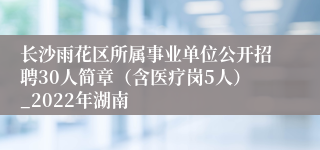 长沙雨花区所属事业单位公开招聘30人简章（含医疗岗5人）_2022年湖南