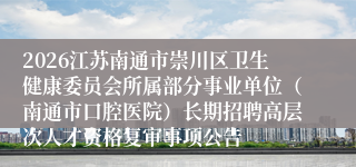 2026江苏南通市崇川区卫生健康委员会所属部分事业单位（南通市口腔医院）长期招聘高层次人才资格复审事项公告