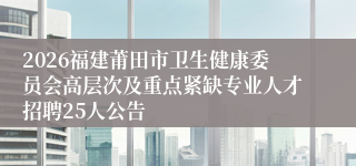 2026福建莆田市卫生健康委员会高层次及重点紧缺专业人才招聘25人公告