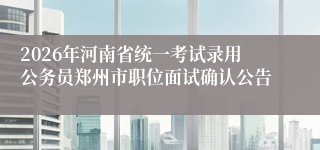 2026年河南省统一考试录用公务员郑州市职位面试确认公告