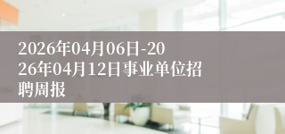 2026年04月06日-2026年04月12日事业单位招聘周报