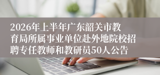 2026年上半年广东韶关市教育局所属事业单位赴外地院校招聘专任教师和教研员50人公告