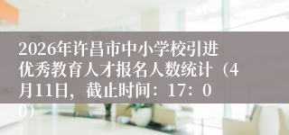 2026年许昌市中小学校引进优秀教育人才报名人数统计（4月11日，截止时间：17：00）