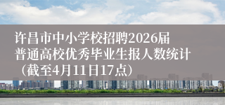 许昌市中小学校招聘2026届普通高校优秀毕业生报人数统计（截至4月11日17点）