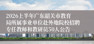 2026上半年广东韶关市教育局所属事业单位赴外地院校招聘专任教师和教研员50人公告
