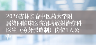 2026吉林长春中医药大学附属第四临床医院招聘放射治疗科医生（劳务派遣制）岗位1人公告