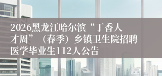 2026黑龙江哈尔滨“丁香人才周”(春季)乡镇卫生院招聘医学毕业生112人公告