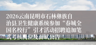 2026云南昆明市石林彝族自治县卫生健康系统参加“春城全国名校行”引才活动招聘追加笔试考核岗位及面试公告