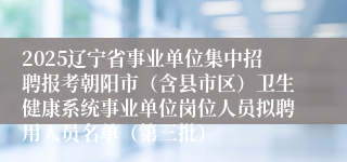 2025辽宁省事业单位集中招聘报考朝阳市(含县市区)卫生健康系统事业单位岗位人员拟聘用人员名单(第三批)