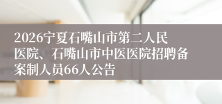 2026宁夏石嘴山市第二人民医院、石嘴山市中医医院招聘备案制人员66人公告