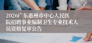 2026广东惠州市中心人民医院招聘事业编制卫生专业技术人员资格复审公告