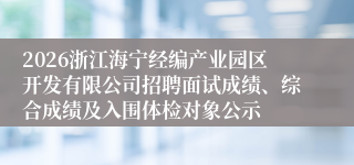 2026浙江海宁经编产业园区开发有限公司招聘面试成绩、综合成绩及入围体检对象公示