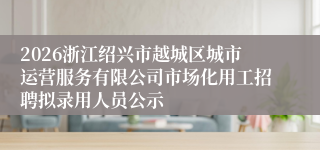 2026浙江绍兴市越城区城市运营服务有限公司市场化用工招聘拟录用人员公示