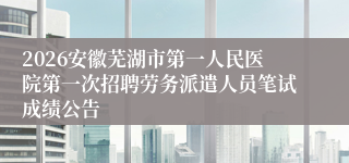 2026安徽芜湖市第一人民医院第一次招聘劳务派遣人员笔试成绩公告