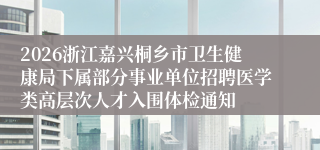 2026浙江嘉兴桐乡市卫生健康局下属部分事业单位招聘医学类高层次人才入围体检通知