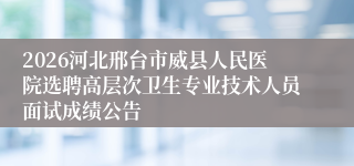 2026河北邢台市威县人民医院选聘高层次卫生专业技术人员面试成绩公告