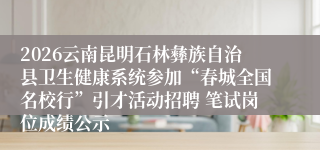 2026云南昆明石林彝族自治县卫生健康系统参加“春城全国名校行”引才活动招聘 笔试岗位成绩公示