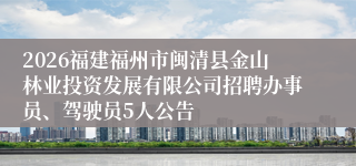 2026福建福州市闽清县金山林业投资发展有限公司招聘办事员、驾驶员5人公告