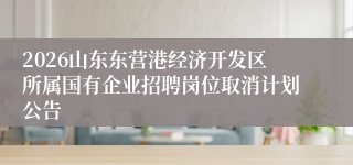 2026山东东营港经济开发区所属国有企业招聘岗位取消计划公告