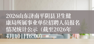 2026山东济南平阴县卫生健康局所属事业单位招聘人员报名情况统计公示（截至2026年4月10日16:00）